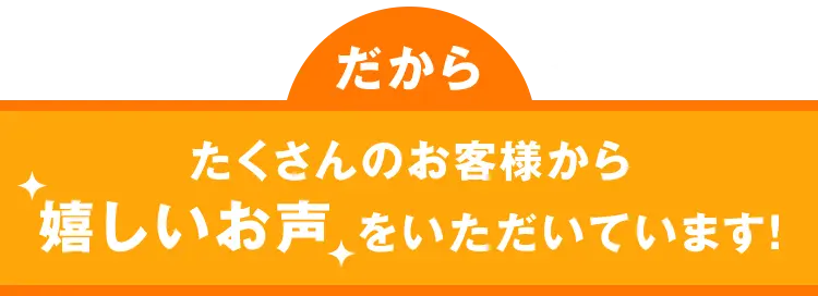 だから たくさんのお客様から嬉しいお声をいただいています！